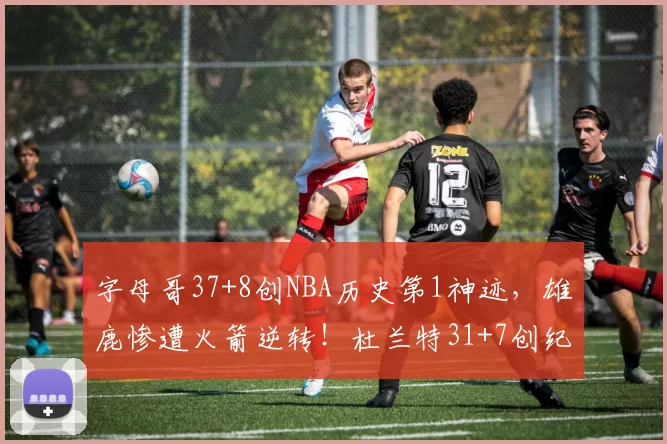 字母哥37+8创NBA历史第1神迹，雄鹿惨遭火箭逆转！杜兰特31+7创纪录，谢泼德立功
