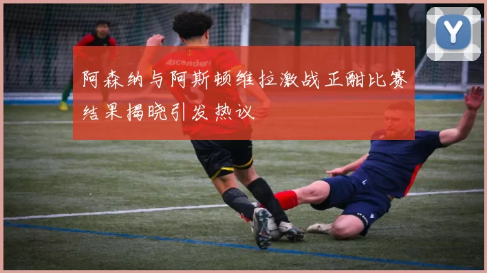 阿森纳与阿斯顿维拉激战正酣比赛结果揭晓引发热议