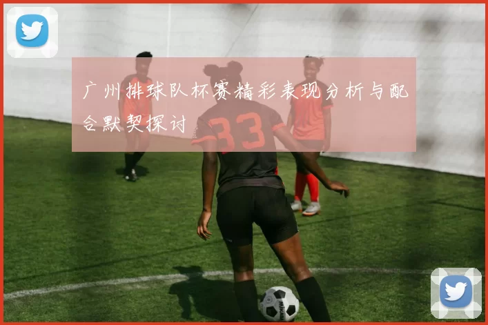 广州排球队杯赛精彩表现分析与配合默契探讨