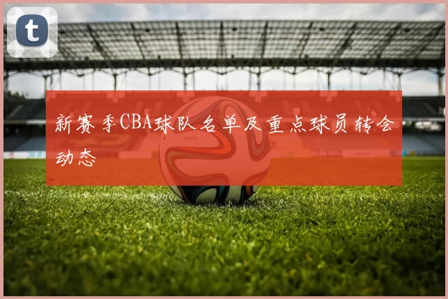 新赛季CBA球队名单及重点球员转会动态