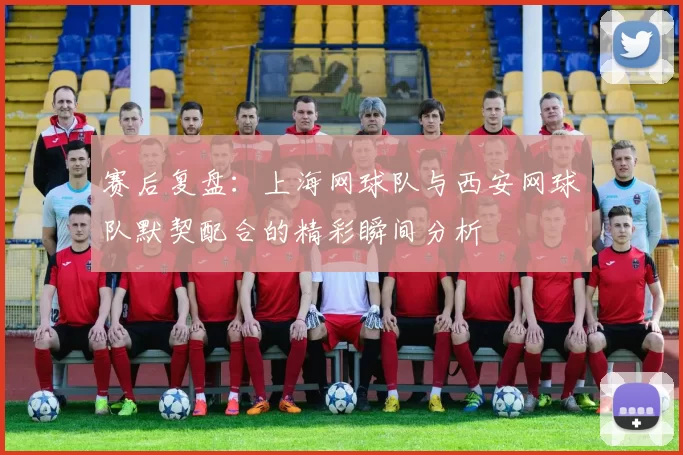 赛后复盘：上海网球队与西安网球队默契配合的精彩瞬间分析