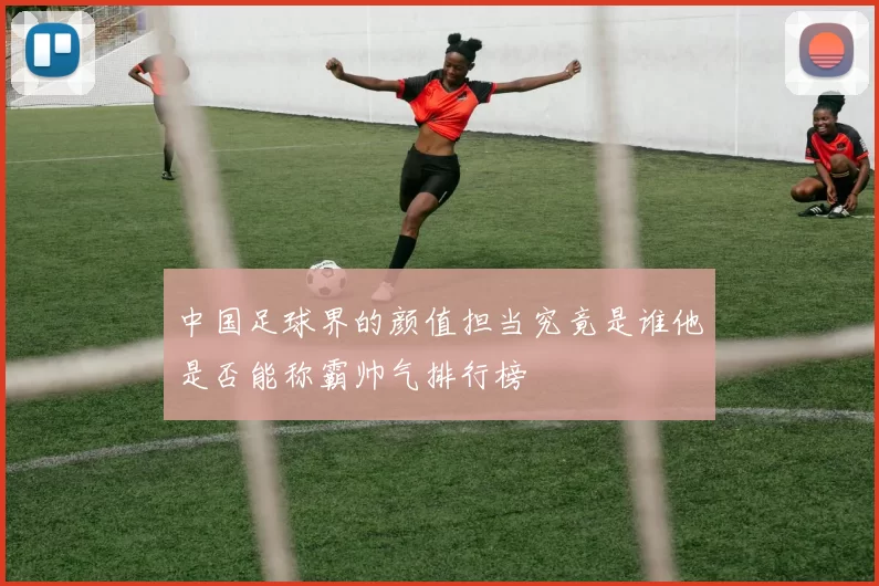 中国足球界的颜值担当究竟是谁他是否能称霸帅气排行榜