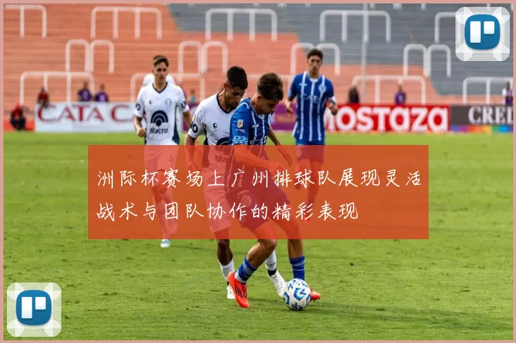 洲际杯赛场上广州排球队展现灵活战术与团队协作的精彩表现