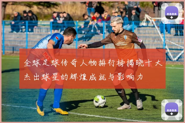 全球足球传奇人物排行榜揭晓十大杰出球星的辉煌成就与影响力