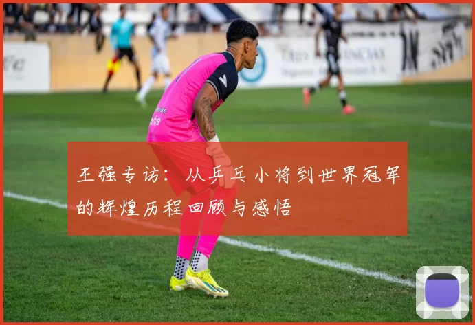 王强专访：从乒乓小将到世界冠军的辉煌历程回顾与感悟