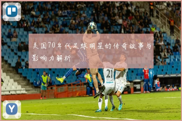 美国70年代足球明星的传奇故事与影响力解析
