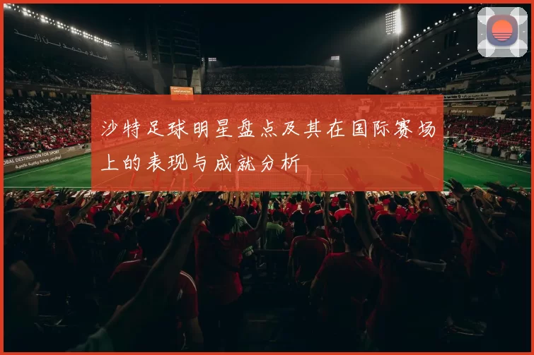 沙特足球明星盘点及其在国际赛场上的表现与成就分析