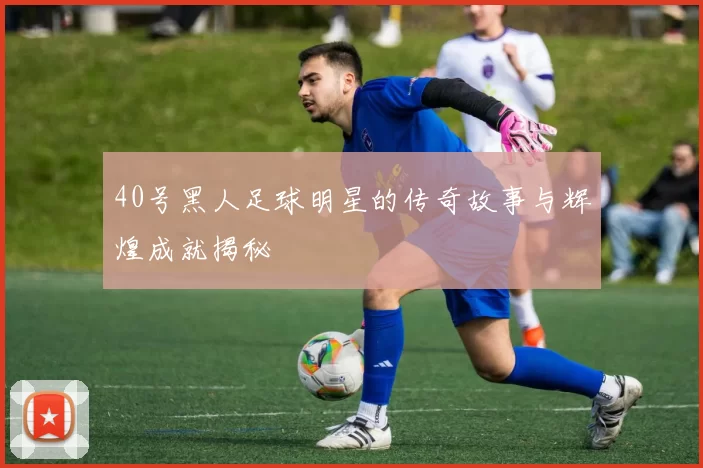 40号黑人足球明星的传奇故事与辉煌成就揭秘