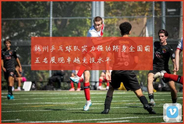 杭州乒乓球队实力强劲跻身全国前五名展现卓越竞技水平