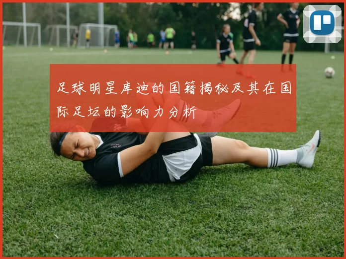 足球明星库迪的国籍揭秘及其在国际足坛的影响力分析