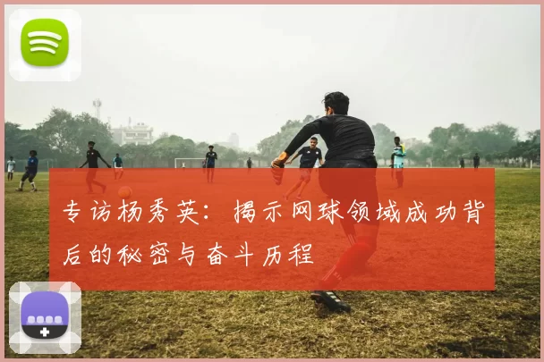 专访杨秀英：揭示网球领域成功背后的秘密与奋斗历程
