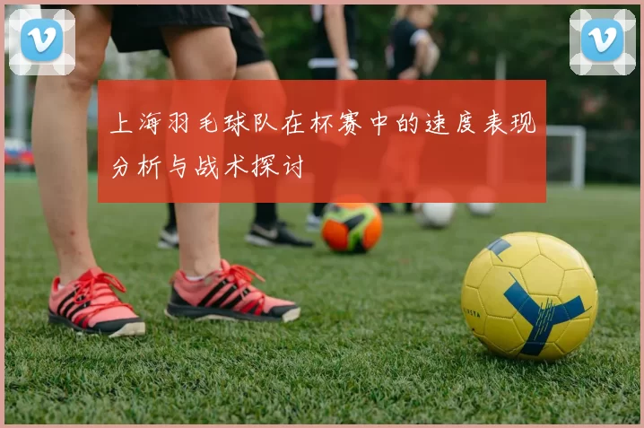 上海羽毛球队在杯赛中的速度表现分析与战术探讨