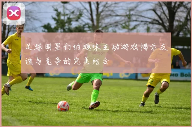 足球明星们的趣味互动游戏揭示友谊与竞争的完美结合