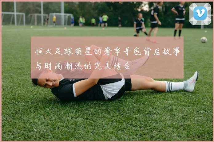 恒大足球明星的奢华手包背后故事与时尚潮流的完美结合