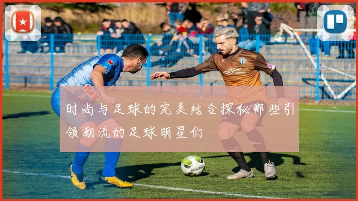 时尚与足球的完美结合探秘那些引领潮流的足球明星们