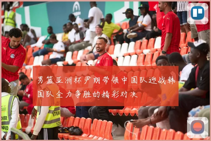 男篮亚洲杯尹朗带领中国队迎战韩国队全力争胜的精彩对决