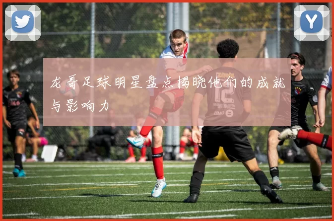 龙哥足球明星盘点揭晓他们的成就与影响力