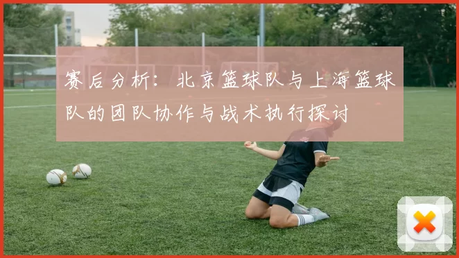 赛后分析：北京篮球队与上海篮球队的团队协作与战术执行探讨