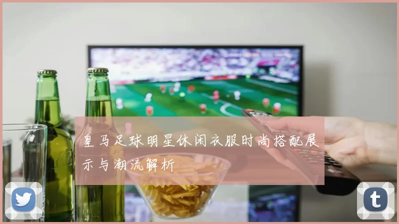 皇马足球明星休闲衣服时尚搭配展示与潮流解析