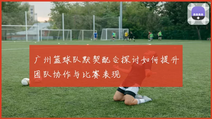 广州篮球队默契配合探讨如何提升团队协作与比赛表现