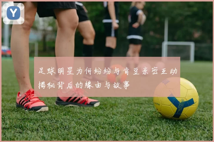 足球明星为何纷纷与肯豆亲密互动揭秘背后的缘由与故事