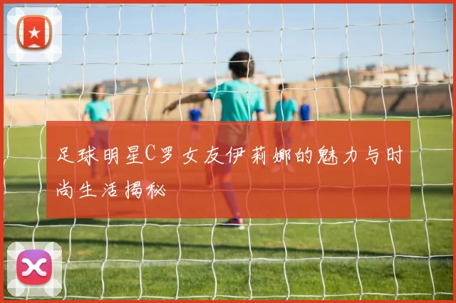 足球明星C罗女友伊莉娜的魅力与时尚生活揭秘
