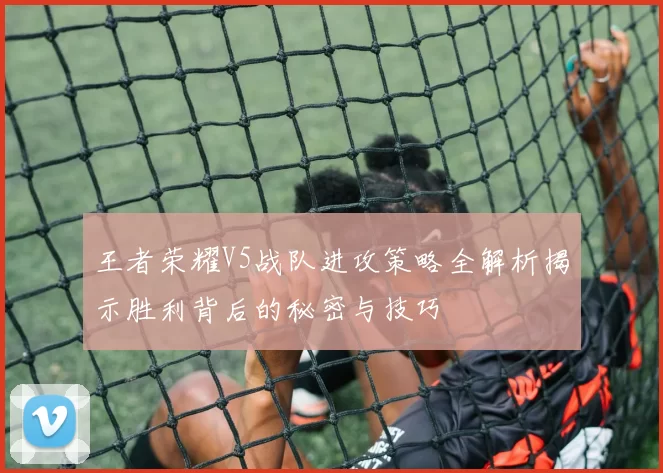 王者荣耀V5战队进攻策略全解析揭示胜利背后的秘密与技巧