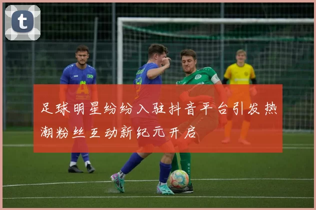 足球明星纷纷入驻抖音平台引发热潮粉丝互动新纪元开启