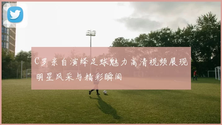 C罗亲自演绎足球魅力高清视频展现明星风采与精彩瞬间