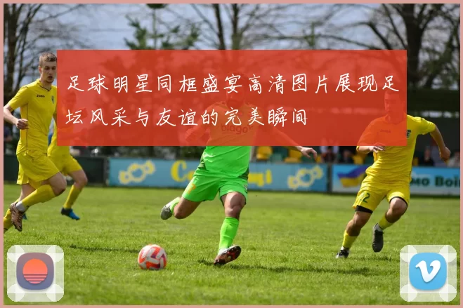 足球明星同框盛宴高清图片展现足坛风采与友谊的完美瞬间