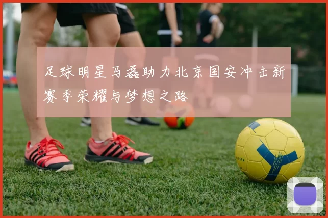 足球明星马磊助力北京国安冲击新赛季荣耀与梦想之路