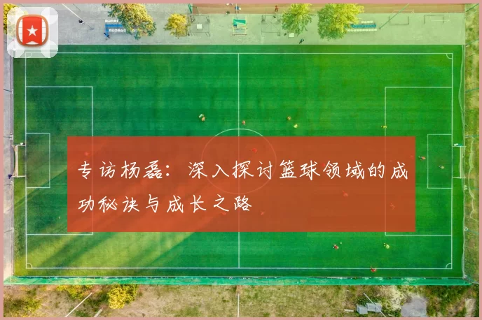 专访杨磊：深入探讨篮球领域的成功秘诀与成长之路