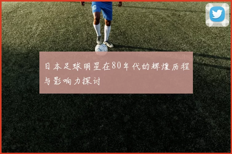 日本足球明星在80年代的辉煌历程与影响力探讨