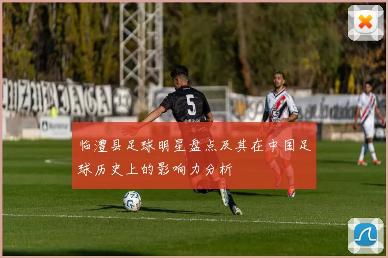 临澧县足球明星盘点及其在中国足球历史上的影响力分析