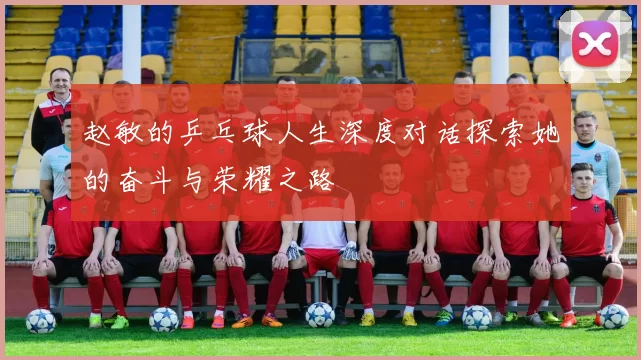 赵敏的乒乓球人生深度对话探索她的奋斗与荣耀之路