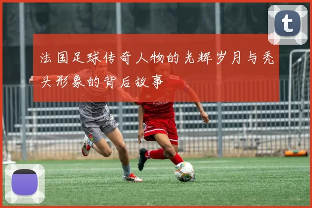 法国足球传奇人物的光辉岁月与秃头形象的背后故事
