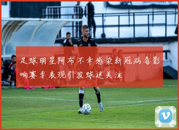 足球明星阿布不幸感染新冠病毒影响赛季表现引发球迷关注