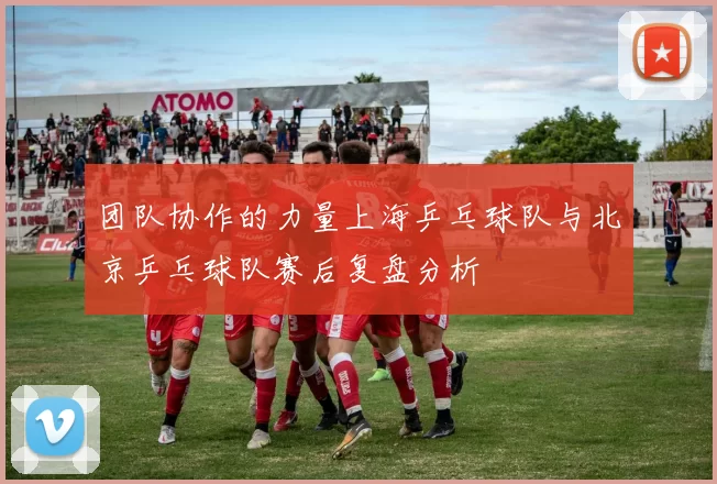 团队协作的力量上海乒乓球队与北京乒乓球队赛后复盘分析