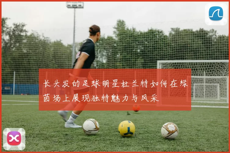 长头发的足球明星杜兰特如何在绿茵场上展现独特魅力与风采