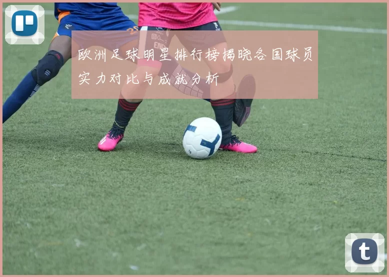 欧洲足球明星排行榜揭晓各国球员实力对比与成就分析