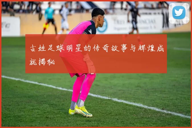 古姓足球明星的传奇故事与辉煌成就揭秘