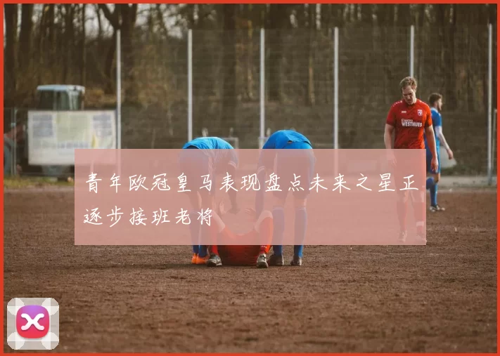 青年欧冠皇马表现盘点未来之星正逐步接班老将