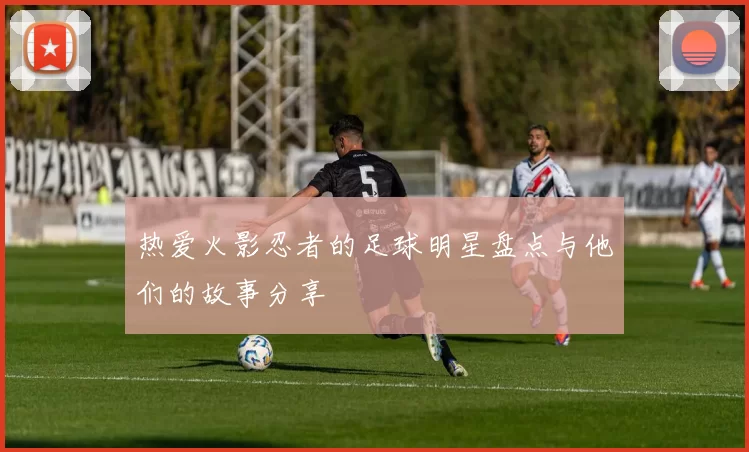 热爱火影忍者的足球明星盘点与他们的故事分享