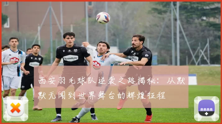西安羽毛球队逆袭之路揭秘：从默默无闻到世界舞台的辉煌征程