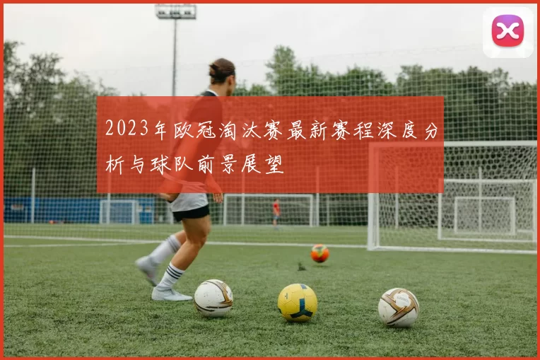 2023年欧冠淘汰赛最新赛程深度分析与球队前景展望