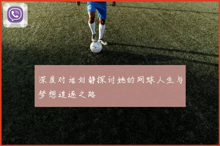 深度对话刘静探讨她的网球人生与梦想追逐之路