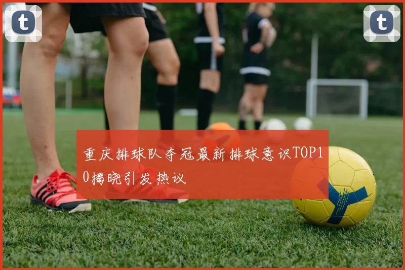 重庆排球队夺冠最新排球意识TOP10揭晓引发热议