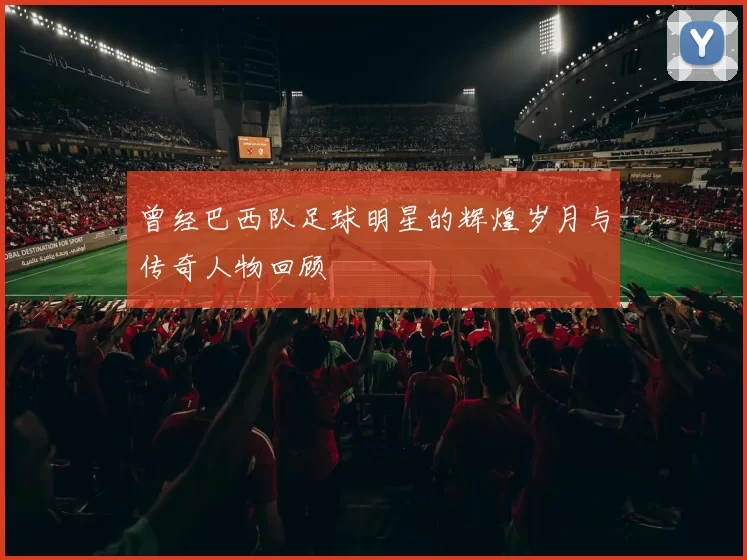 曾经巴西队足球明星的辉煌岁月与传奇人物回顾