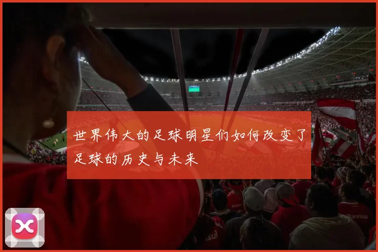 世界伟大的足球明星们如何改变了足球的历史与未来