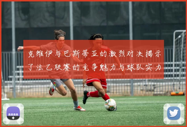 克维伊与巴斯蒂亚的激烈对决揭示了法乙联赛的竞争魅力与球队实力较量